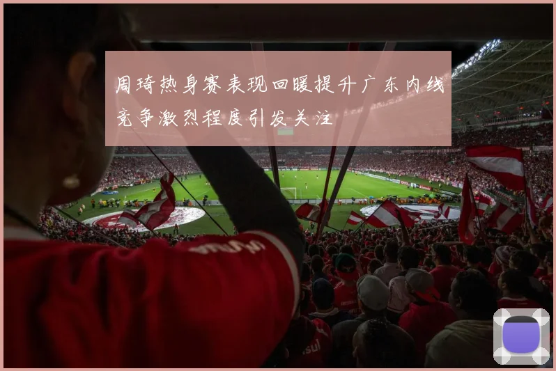 周琦热身赛表现回暖提升广东内线竞争激烈程度引发关注